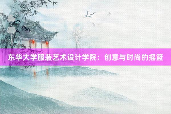 东华大学服装艺术设计学院：创意与时尚的摇篮