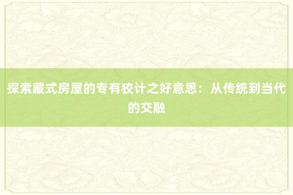 探索藏式房屋的专有狡计之好意思：从传统到当代的交融