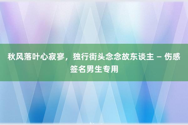 秋风落叶心寂寥，独行街头念念故东谈主 — 伤感签名男生专用